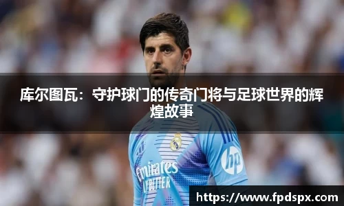 库尔图瓦：守护球门的传奇门将与足球世界的辉煌故事